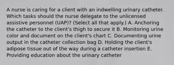 A nurse is caring for a client with an indwelling urinary catheter. Which tasks should the nurse delegate to the unlicensed assistive personnel (UAP)? (Select all that apply.) A. Anchoring the catheter to the client's thigh to secure it B. Monitoring urine color and document on the client's chart C. Documenting urine output in the catheter collection bag D. Holding the client's adipose tissue out of the way during a catheter insertion E. Providing education about the urinary catheter