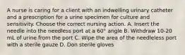 A nurse is caring for a client with an indwelling urinary catheter and a prescription for a urine specimen for culture and sensitivity. Choose the correct nursing action. A. Insert the needle into the needless port at a 60° angle B. Withdraw 10-20 mL of urine from the port C. Wipe the area of the needleless port with a sterile gauze D. Don sterile gloves