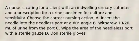 A nurse is caring for a client with an indwelling urinary catheter and a prescription for a urine specimen for culture and sensitivity. Choose the correct nursing action. A. Insert the needle into the needless port at a 60° angle B. Withdraw 10-20 mL of urine from the port C. Wipe the area of the needleless port with a sterile gauze D. Don sterile gloves