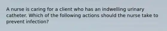 A nurse is caring for a client who has an indwelling urinary catheter. Which of the following actions should the nurse take to prevent infection?