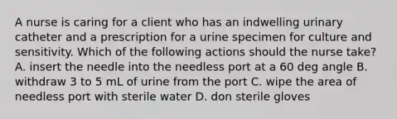 A nurse is caring for a client who has an indwelling urinary catheter and a prescription for a urine specimen for culture and sensitivity. Which of the following actions should the nurse take? A. insert the needle into the needless port at a 60 deg angle B. withdraw 3 to 5 mL of urine from the port C. wipe the area of needless port with sterile water D. don sterile gloves