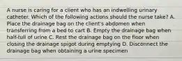 A nurse is caring for a client who has an indwelling urinary catheter. Which of the following actions should the nurse take? A. Place the drainage bag on the client's abdomen when transferring from a bed to cart B. Empty the drainage bag when half-full of urine C. Rest the drainage bag on the floor when closing the drainage spigot during emptying D. Disconnect the drainage bag when obtaining a urine specimen