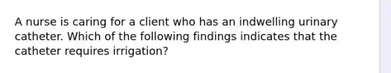 A nurse is caring for a client who has an indwelling urinary catheter. Which of the following findings indicates that the catheter requires irrigation?