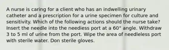 A nurse is caring for a client who has an indwelling urinary catheter and a prescription for a urine specimen for culture and sensitivity. Which of the following actions should the nurse take? Insert the needle into the neediess port at a 60° angle. Withdraw 3 to 5 ml of urine from the port. Wipe the area of needleless port with sterile water. Don sterile gloves.