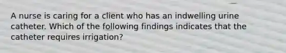 A nurse is caring for a client who has an indwelling urine catheter. Which of the following findings indicates that the catheter requires irrigation?