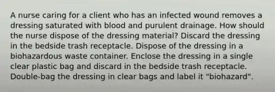 A nurse caring for a client who has an infected wound removes a dressing saturated with blood and purulent drainage. How should the nurse dispose of the dressing material? Discard the dressing in the bedside trash receptacle. Dispose of the dressing in a biohazardous waste container. Enclose the dressing in a single clear plastic bag and discard in the bedside trash receptacle. Double-bag the dressing in clear bags and label it "biohazard".