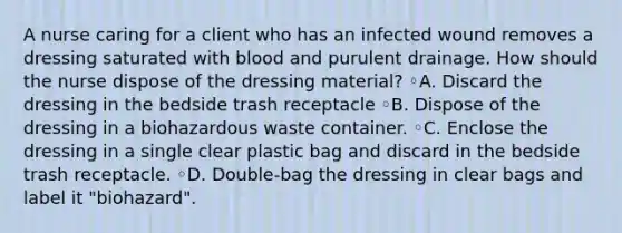 A nurse caring for a client who has an infected wound removes a dressing saturated with blood and purulent drainage. How should the nurse dispose of the dressing material? ◦A. Discard the dressing in the bedside trash receptacle ◦B. Dispose of the dressing in a biohazardous waste container. ◦C. Enclose the dressing in a single clear plastic bag and discard in the bedside trash receptacle. ◦D. Double-bag the dressing in clear bags and label it "biohazard".