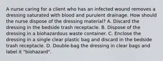 A nurse caring for a client who has an infected wound removes a dressing saturated with blood and purulent drainage. How should the nurse dispose of the dressing material? A. Discard the dressing in the bedside trash receptacle. B. Dispose of the dressing in a biohazardous waste container. C. Enclose the dressing in a single clear plastic bag and discard in the bedside trash receptacle. D. Double-bag the dressing in clear bags and label it "biohazard".