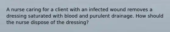 A nurse caring for a client with an infected wound removes a dressing saturated with blood and purulent drainage. How should the nurse dispose of the dressing?