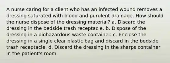 A nurse caring for a client who has an infected wound removes a dressing saturated with blood and purulent drainage. How should the nurse dispose of the dressing material? a. Discard the dressing in the bedside trash receptacle. b. Dispose of the dressing in a biohazardous waste container. c. Enclose the dressing in a single clear plastic bag and discard in the bedside trash receptacle. d. Discard the dressing in the sharps container in the patient's room.