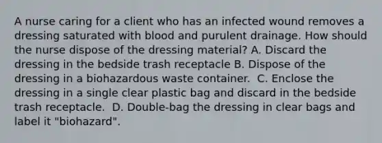 A nurse caring for a client who has an infected wound removes a dressing saturated with blood and purulent drainage. How should the nurse dispose of the dressing material?​ A. Discard the dressing in the bedside trash receptacle​ B. Dispose of the dressing in a biohazardous waste container. ​ C. Enclose the dressing in a single clear plastic bag and discard in the bedside trash receptacle. ​ D. Double-bag the dressing in clear bags and label it "biohazard". ​