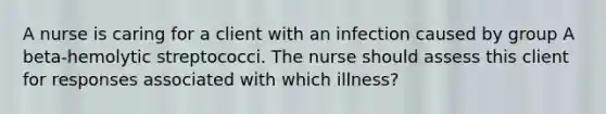 A nurse is caring for a client with an infection caused by group A beta-hemolytic streptococci. The nurse should assess this client for responses associated with which illness?