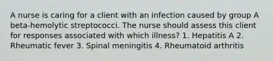 A nurse is caring for a client with an infection caused by group A beta-hemolytic streptococci. The nurse should assess this client for responses associated with which illness? 1. Hepatitis A 2. Rheumatic fever 3. Spinal meningitis 4. Rheumatoid arthritis