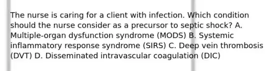 The nurse is caring for a client with infection. Which condition should the nurse consider as a precursor to septic​ shock? A. ​Multiple-organ dysfunction syndrome​ (MODS) B. Systemic inflammatory response syndrome​ (SIRS) C. Deep vein thrombosis​ (DVT) D. Disseminated intravascular coagulation​ (DIC)