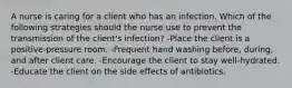 A nurse is caring for a client who has an infection. Which of the following strategies should the nurse use to prevent the transmission of the client's infection? -Place the client is a positive-pressure room. -Frequent hand washing before, during, and after client care. -Encourage the client to stay well-hydrated. -Educate the client on the side effects of antibiotics.