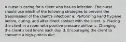 A nurse is caring for a client who has an infection. The nurse should use which of the following strategies to prevent the transmission of the client's infection? a. Performing hand hygiene before, during, and after direct contact with the client. b. Placing the client in a room with positive-pressure airflow. c. Changing the client's bed linens each day. d. Encouraging the client to consume a high-protein diet.