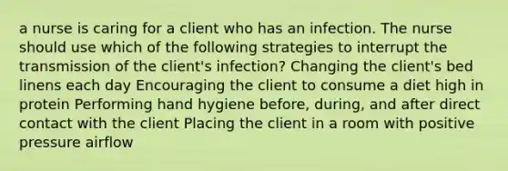 a nurse is caring for a client who has an infection. The nurse should use which of the following strategies to interrupt the transmission of the client's infection? Changing the client's bed linens each day Encouraging the client to consume a diet high in protein Performing hand hygiene before, during, and after direct contact with the client Placing the client in a room with positive pressure airflow