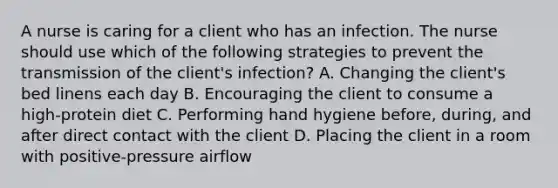 A nurse is caring for a client who has an infection. The nurse should use which of the following strategies to prevent the transmission of the client's infection? A. Changing the client's bed linens each day B. Encouraging the client to consume a high-protein diet C. Performing hand hygiene before, during, and after direct contact with the client D. Placing the client in a room with positive-pressure airflow