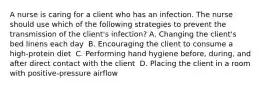 A nurse is caring for a client who has an infection. The nurse should use which of the following strategies to prevent the transmission of the client's infection?​ A. Changing the client's bed linens each day ​ B. Encouraging the client to consume a high-protein diet ​ C. Performing hand hygiene before, during, and after direct contact with the client ​ D. Placing the client in a room with positive-pressure airflow ​