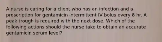 A nurse is caring for a client who has an infection and a prescription for gentamicin intermittent IV bolus every 8 hr. A peak trough is required with the next dose. Which of the following actions should the nurse take to obtain an accurate gentamicin serum level?