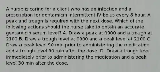 A nurse is caring for a client who has an infection and a prescription for gentamicin intermittent IV bolus every 8 hour. A peak and trough is required with the next dose. Which of the following actions should the nurse take to obtain an accurate gentamicin serum level? A. Draw a peak at 0900 and a trough at 2100 B. Draw a trough level at 0900 and a peak level at 2100 C. Draw a peak level 90 min prior to administering the medication and a trough level 90 min after the dose. D. Draw a trough level immediately prior to administering the medication and a peak level 30 min after the dose.