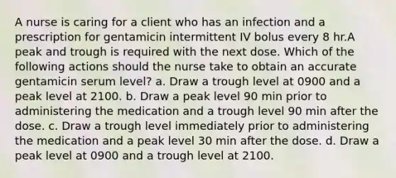 A nurse is caring for a client who has an infection and a prescription for gentamicin intermittent IV bolus every 8 hr.A peak and trough is required with the next dose. Which of the following actions should the nurse take to obtain an accurate gentamicin serum level? a. Draw a trough level at 0900 and a peak level at 2100. b. Draw a peak level 90 min prior to administering the medication and a trough level 90 min after the dose. c. Draw a trough level immediately prior to administering the medication and a peak level 30 min after the dose. d. Draw a peak level at 0900 and a trough level at 2100.