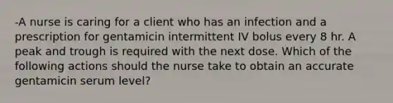 -A nurse is caring for a client who has an infection and a prescription for gentamicin intermittent IV bolus every 8 hr. A peak and trough is required with the next dose. Which of the following actions should the nurse take to obtain an accurate gentamicin serum level?