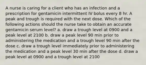 A nurse is caring for a client who has an infection and a prescription for gentamicin intermittent IV bolus every 8 hr. A peak and trough is required with the next dose. Which of the following actions should the nurse take to obtain an accurate gentamicin serum level? a. draw a trough level at 0900 and a peak level at 2100 b. draw a peak level 90 min prior to administering the medication and a trough level 90 min after the dose c. draw a trough level immediately prior to administering the medication and a peak level 30 min after the dose d. draw a peak level at 0900 and a trough level at 2100