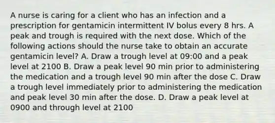 A nurse is caring for a client who has an infection and a prescription for gentamicin intermittent IV bolus every 8 hrs. A peak and trough is required with the next dose. Which of the following actions should the nurse take to obtain an accurate gentamicin level? A. Draw a trough level at 09:00 and a peak level at 2100 B. Draw a peak level 90 min prior to administering the medication and a trough level 90 min after the dose C. Draw a trough level immediately prior to administering the medication and peak level 30 min after the dose. D. Draw a peak level at 0900 and through level at 2100