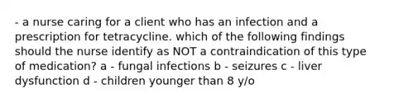 - a nurse caring for a client who has an infection and a prescription for tetracycline. which of the following findings should the nurse identify as NOT a contraindication of this type of medication? a - fungal infections b - seizures c - liver dysfunction d - children younger than 8 y/o