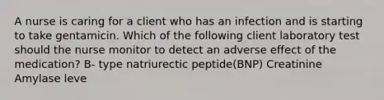 A nurse is caring for a client who has an infection and is starting to take gentamicin. Which of the following client laboratory test should the nurse monitor to detect an adverse effect of the medication? B- type natriurectic peptide(BNP) Creatinine Amylase leve