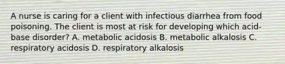 A nurse is caring for a client with infectious diarrhea from food poisoning. The client is most at risk for developing which acid-base disorder? A. metabolic acidosis B. metabolic alkalosis C. respiratory acidosis D. respiratory alkalosis