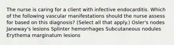 The nurse is caring for a client with infective endocarditis. Which of the following vascular manifestations should the nurse assess for based on this diagnosis? (Select all that apply.) Osler's nodes Janeway's lesions Splinter hemorrhages Subcutaneous nodules Erythema marginatum lesions