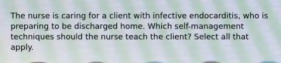 The nurse is caring for a client with infective endocarditis, who is preparing to be discharged home. Which self-management techniques should the nurse teach the client? Select all that apply.