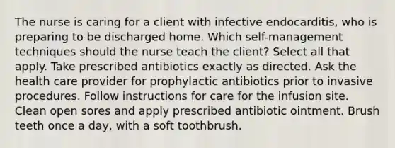 The nurse is caring for a client with infective endocarditis, who is preparing to be discharged home. Which self-management techniques should the nurse teach the client? Select all that apply. Take prescribed antibiotics exactly as directed. Ask the health care provider for prophylactic antibiotics prior to invasive procedures. Follow instructions for care for the infusion site. Clean open sores and apply prescribed antibiotic ointment. Brush teeth once a day, with a soft toothbrush.