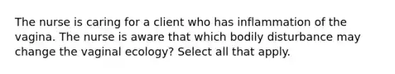 The nurse is caring for a client who has inflammation of the vagina. The nurse is aware that which bodily disturbance may change the vaginal ecology? Select all that apply.