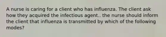 A nurse is caring for a client who has influenza. The client ask how they acquired the infectious agent.. the nurse should inform the client that influenza is transmitted by which of the following modes?