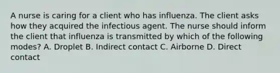 A nurse is caring for a client who has influenza. The client asks how they acquired the infectious agent. The nurse should inform the client that influenza is transmitted by which of the following modes? A. Droplet B. Indirect contact C. Airborne D. Direct contact