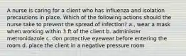 A nurse is caring for a client who has influenza and isolation precautions in place. Which of the following actions should the nurse take to prevent the spread of infection? a., wear a mask when working within 3 ft of the client b. administer metronidazole c. don protective eyewear before entering the room d. place the client in a negative pressure room