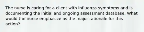 The nurse is caring for a client with influenza symptoms and is documenting the initial and ongoing assessment database. What would the nurse emphasize as the major rationale for this action?