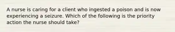 A nurse is caring for a client who ingested a poison and is now experiencing a seizure. Which of the following is the priority action the nurse should take?