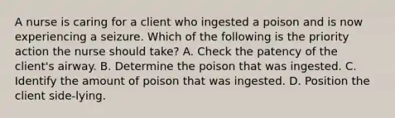 A nurse is caring for a client who ingested a poison and is now experiencing a seizure. Which of the following is the priority action the nurse should take? A. Check the patency of the client's airway. B. Determine the poison that was ingested. C. Identify the amount of poison that was ingested. D. Position the client side-lying.