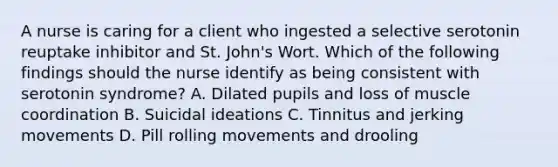 A nurse is caring for a client who ingested a selective serotonin reuptake inhibitor and St. John's Wort. Which of the following findings should the nurse identify as being consistent with serotonin syndrome? A. Dilated pupils and loss of muscle coordination B. Suicidal ideations C. Tinnitus and jerking movements D. Pill rolling movements and drooling