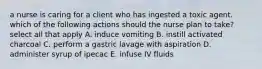 a nurse is caring for a client who has ingested a toxic agent. which of the following actions should the nurse plan to take? select all that apply A. induce vomiting B. instill activated charcoal C. perform a gastric lavage with aspiration D. administer syrup of ipecac E. infuse IV fluids