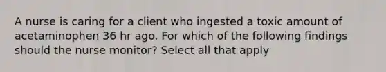 A nurse is caring for a client who ingested a toxic amount of acetaminophen 36 hr ago. For which of the following findings should the nurse monitor? Select all that apply