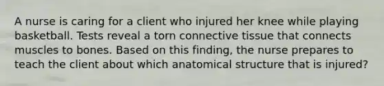 A nurse is caring for a client who injured her knee while playing basketball. Tests reveal a torn connective tissue that connects muscles to bones. Based on this finding, the nurse prepares to teach the client about which anatomical structure that is injured?