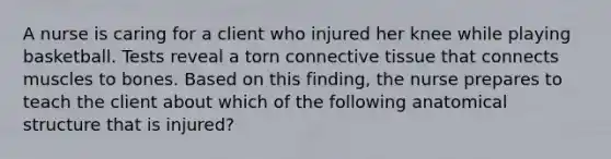 A nurse is caring for a client who injured her knee while playing basketball. Tests reveal a torn connective tissue that connects muscles to bones. Based on this finding, the nurse prepares to teach the client about which of the following anatomical structure that is injured?