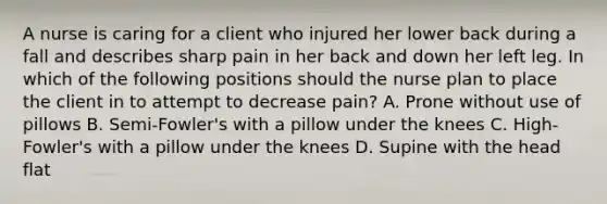 A nurse is caring for a client who injured her lower back during a fall and describes sharp pain in her back and down her left leg. In which of the following positions should the nurse plan to place the client in to attempt to decrease pain? A. Prone without use of pillows B. Semi-Fowler's with a pillow under the knees C. High-Fowler's with a pillow under the knees D. Supine with the head flat