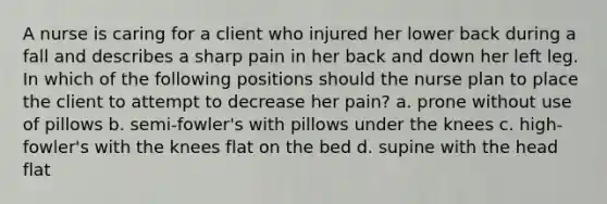 A nurse is caring for a client who injured her lower back during a fall and describes a sharp pain in her back and down her left leg. In which of the following positions should the nurse plan to place the client to attempt to decrease her pain? a. prone without use of pillows b. semi-fowler's with pillows under the knees c. high-fowler's with the knees flat on the bed d. supine with the head flat