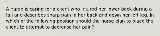 A nurse is caring for a client who injured her lower back during a fall and describes sharp pain in her back and down her left leg. In which of the following position should the nurse plan to place the client to attempt to decrease her pain?